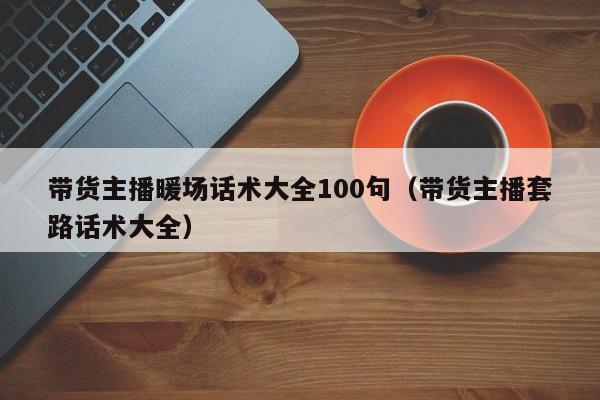 帶貨主播暖場(chǎng)話術(shù)大全100句（帶貨主播套路話術(shù)大全）