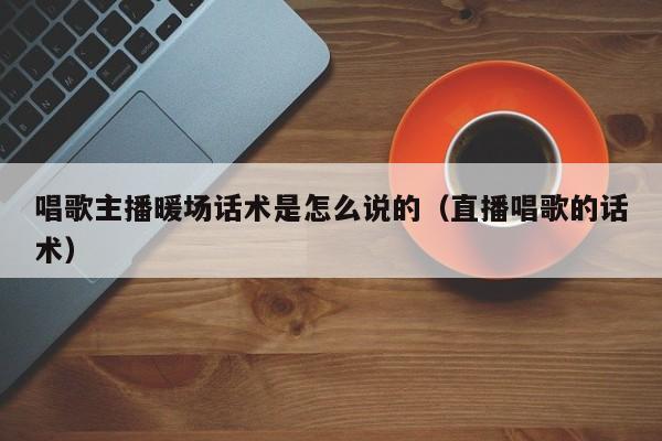 唱歌主播暖場話術(shù)是怎么說的（直播唱歌的話術(shù)）