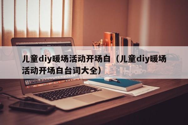 兒童diy暖場(chǎng)活動(dòng)開(kāi)場(chǎng)白（兒童diy暖場(chǎng)活動(dòng)開(kāi)場(chǎng)白臺(tái)詞大全）