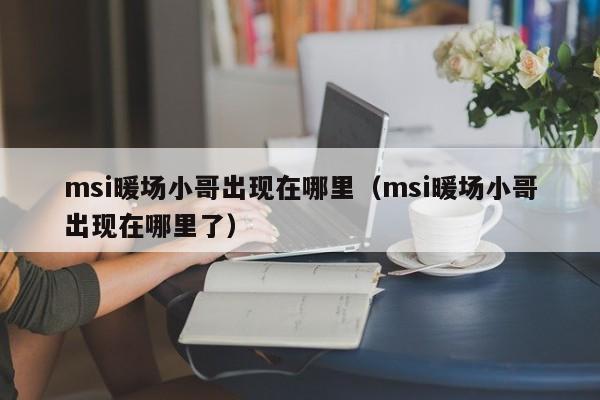 msi暖場小哥出現(xiàn)在哪里（msi暖場小哥出現(xiàn)在哪里了）