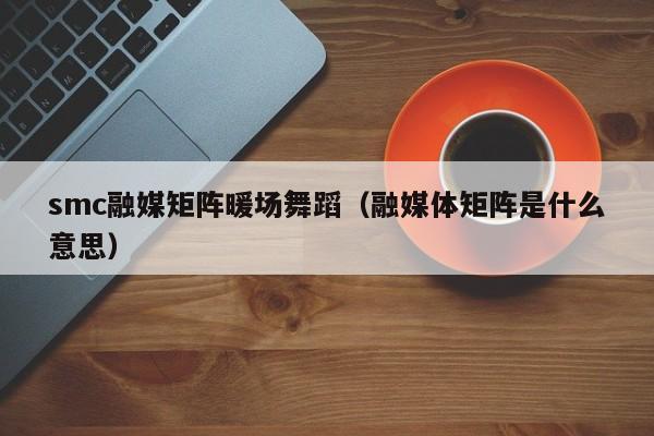 smc融媒矩陣暖場舞蹈（融媒體矩陣是什么意思）