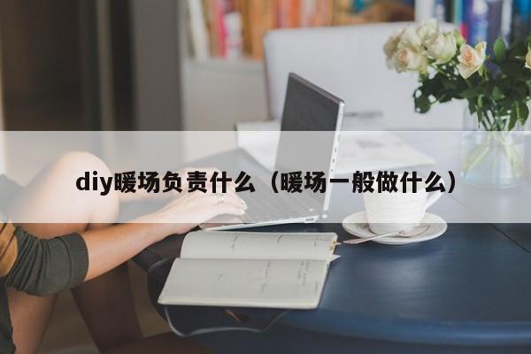 diy暖場(chǎng)負(fù)責(zé)什么（暖場(chǎng)一般做什么）