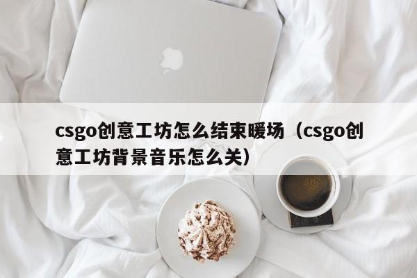 csgo創(chuàng)意工坊怎么結(jié)束暖場（csgo創(chuàng)意工坊背景音樂怎么關(guān)）