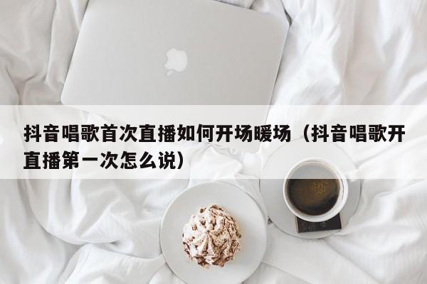 抖音唱歌首次直播如何開場暖場（抖音唱歌開直播第一次怎么說）